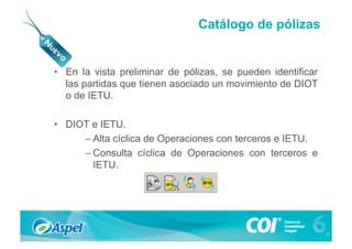Catálogo de pólizas


•  En la vista preliminar de pólizas, se pueden identificar
   las partidas que tienen asociado un movimiento de DIOT
   o de IETU.

•  DIOT e IETU.
      – Alta cíclica de Operaciones con terceros e IETU.
      – Consulta cíclica de Operaciones con terceros e
        IETU.
 