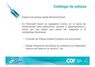 Catálogo de pólizas

–  Captura de pólizas desde Microsoft Excel:

–  En Microsoft Excel se agregaron iconos en la barra de
   herramientas para seleccionar cuentas y departamentos y
   armar así una póliza que podrá ser integrada a la
   contabilidad fácilmente.

    •  A través de Pólizas modelo (Importa una sola póliza)

    •  Desde Integración de pólizas se realizará una Integración
       masiva con base en un archivo *.xls.
 