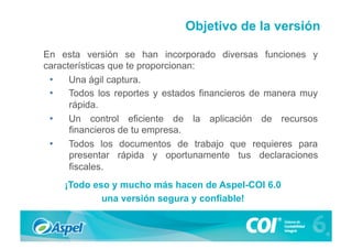 Objetivo de la versión

En esta versión se han incorporado diversas funciones y
características que te proporcionan:
 •  Una ágil captura.
 •  Todos los reportes y estados financieros de manera muy
      rápida.
 •  Un control eficiente de la aplicación de recursos
      financieros de tu empresa.
 •  Todos los documentos de trabajo que requieres para
      presentar rápida y oportunamente tus declaraciones
      fiscales.
    ¡Todo eso y mucho más hacen de Aspel-COI 6.0
            una versión segura y confiable!
 