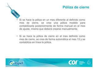 Póliza de cierre


•  Si se hace la póliza en un mes diferente al definido como
   mes de cierre, se crea una póliza modelo para
   contabilizarla posteriormente de forma manual en el mes
   de ajuste, mismo que deberá crearse manualmente.

•  Si se hace la póliza de cierre en el mes definido como
   mes de cierre, se crea de forma automática el mes 13 y se
   contabiliza en línea la póliza.
 