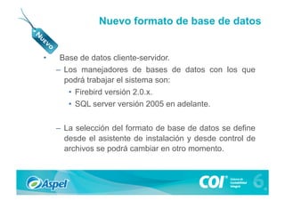 Nuevo formato de base de datos


•     Base de datos cliente-servidor.
     –  Los manejadores de bases de datos con los que
        podrá trabajar el sistema son:
        •  Firebird versión 2.0.x.
        •  SQL server versión 2005 en adelante.


     –  La selección del formato de base de datos se define
        desde el asistente de instalación y desde control de
        archivos se podrá cambiar en otro momento.
 