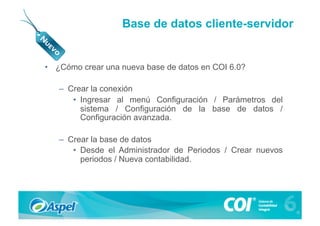 Base de datos cliente-servidor


•  ¿Cómo crear una nueva base de datos en COI 6.0?

   –  Crear la conexión
       •  Ingresar al menú Configuración / Parámetros del
          sistema / Configuración de la base de datos /
          Configuración avanzada.

   –  Crear la base de datos
       •  Desde el Administrador de Periodos / Crear nuevos
          periodos / Nueva contabilidad.
 