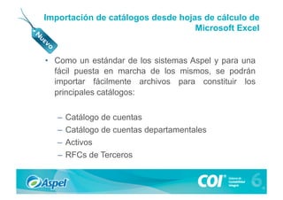 Importación de catálogos desde hojas de cálculo de
                                   Microsoft Excel


•  Como un estándar de los sistemas Aspel y para una
   fácil puesta en marcha de los mismos, se podrán
   importar fácilmente archivos para constituir los
   principales catálogos:

   –  Catálogo de cuentas
   –  Catálogo de cuentas departamentales
   –  Activos
   –  RFCs de Terceros
 