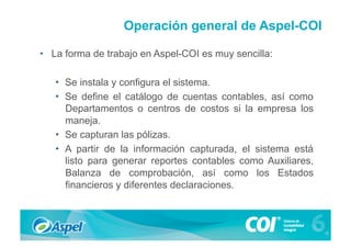 Operación general de Aspel-COI

•  La forma de trabajo en Aspel-COI es muy sencilla:

   •  Se instala y configura el sistema.
   •  Se define el catálogo de cuentas contables, así como
      Departamentos o centros de costos si la empresa los
      maneja.
   •  Se capturan las pólizas.
   •  A partir de la información capturada, el sistema está
      listo para generar reportes contables como Auxiliares,
      Balanza de comprobación, así como los Estados
      financieros y diferentes declaraciones.
 