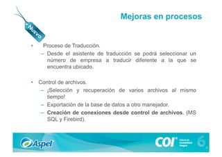 Mejoras en procesos


•     Proceso de Traducción.
     –  Desde el asistente de traducción se podrá seleccionar un
        número de empresa a traducir diferente a la que se
        encuentra ubicado.

•  Control de archivos.
    –  ¡Selección y recuperación de varios archivos al mismo
       tiempo!
    –  Exportación de la base de datos a otro manejador.
    –  Creación de conexiones desde control de archivos. (MS
       SQL y Firebird).
 