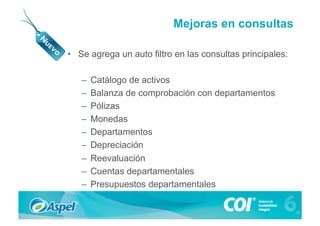 Mejoras en consultas

•  Se agrega un auto filtro en las consultas principales:

   –  Catálogo de activos
   –  Balanza de comprobación con departamentos
   –  Pólizas
   –  Monedas
   –  Departamentos
   –  Depreciación
   –  Reevaluación
   –  Cuentas departamentales
   –  Presupuestos departamentales
 