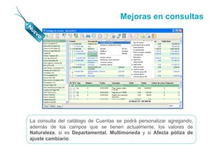 Mejoras en consultas




La consulta del catálogo de Cuentas se podrá personalizar agregando,
además de los campos que se tienen actualmente, los valores de
Naturaleza, si es Departamental, Multimoneda y si Afecta póliza de
ajuste cambiario.
 