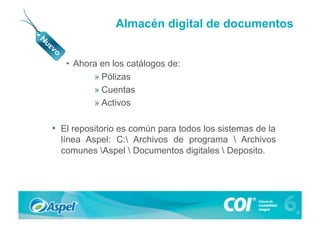 Almacén digital de documentos


   •  Ahora en los catálogos de:
          » Pólizas
          » Cuentas
          » Activos

•  El repositorio es común para todos los sistemas de la
  línea Aspel: C: Archivos de programa  Archivos
  comunes Aspel  Documentos digitales  Deposito.
 