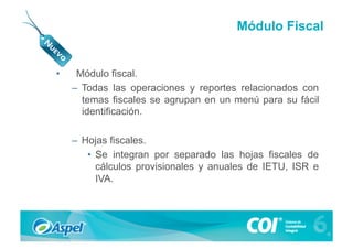 Módulo Fiscal


•     Módulo fiscal.
     –  Todas las operaciones y reportes relacionados con
        temas fiscales se agrupan en un menú para su fácil
        identificación.

     –  Hojas fiscales.
         •  Se integran por separado las hojas fiscales de
            cálculos provisionales y anuales de IETU, ISR e
            IVA.
 