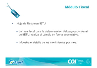 Módulo Fiscal



•    Hoja de Resumen IETU

     –  La hoja fiscal para la determinación del pago provisional
        del IETU, realiza el cálculo en forma acumulativa.

     –  Muestra el detalle de los movimientos por mes.
 