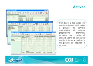 Activos



Con base a los datos de
mantenimientos realizados
y pólizas de servicio
contratados, el sistema
proporciona       diferentes
reportes que orientan al
usuario sobre las tareas de
mantenimiento a realizar y
las pólizas de seguros a
renovar.
 