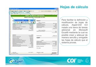 Hojas de cálculo


Para facilitar la definición y
modificación de hojas de
cálculo, Aspel-COI 6.0
instala una barra de tareas
adicional     en    Microsoft
Excel® mediante la cual es
posible crear y adecuar de
manera sencilla y amigable
las hojas de cálculo que el
sistema provee.
 