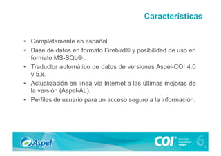 Características

•  Completamente en español.
•  Base de datos en formato Firebird® y posibilidad de uso en
   formato MS-SQL® .
•  Traductor automático de datos de versiones Aspel-COI 4.0
   y 5.x.
•  Actualización en línea vía Internet a las últimas mejoras de
   la versión (Aspel-AL).
•  Perfiles de usuario para un acceso seguro a la información.
 