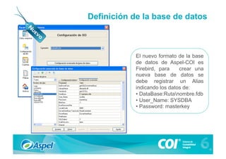 Definición de la base de datos



            El nuevo formato de la base
            de datos de Aspel-COI es
            Firebird, para    crear una
            nueva base de datos se
            debe registrar un Alias
            indicando los datos de:
            •  DataBase:Rutanombre.fdb
            •  User_Name: SYSDBA
            •  Password: masterkey
 