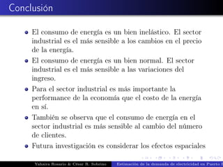 Conclusión
El consumo de energía es un bien inelástico. El sector
industrial es el más sensible a los cambios en el precio
de la energía.
El consumo de energía es un bien normal. El sector
industrial es el más sensible a las variaciones del
ingreso.
Para el sector industrial es más importante la
performance de la economía que el costo de la energía
en sí.
También se observa que el consumo de energía en el
sector industrial es más sensible al cambio del número
de clientes.
Futura investigación es considerar los efectos espaciales
Yahaira Rosario & César R. Sobrino Estimación de la demanda de electricidad en Puerto R
 