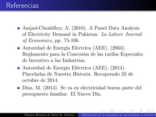 Referencias
Amjad-Chauldhry, A. (2010). A Panel Data Analysis
of Electricity Demand in Pakistan. La Lahore Journal
of Economics, pp. 75-106.
Autoridad de Energía Eléctrica (AEE). (2003).
Reglamento para la Concesión de las tarifas Especiales
de Incentivo a las Industrias.
Autoridad de Energía Eléctrica (AEE). (2014).
Pinceladas de Nuestra Historia. Recuperado 23 de
octubre de 2014.
Díaz, M. (2013). Se va en electricidad buena parte del
presupuesto familiar. El Nuevo Día.
Yahaira Rosario & César R. Sobrino Estimación de la demanda de electricidad en Puerto R
 
