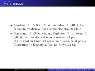 Referencias
Agostini, C., Plottier, M. & Saavedra, E. (2011). La
demanda residencial por energía eléctrica en Chile.
Benavente, J., Galetovic, A., Sanhueza, R., & Serra, P.
(2005). Estimando la demanda residencial por
electricidad en Chile. El consumo es sensible al precio.
Cuadernos de Economia. Vol 42. Mayo, 31-61.
Yahaira Rosario & César R. Sobrino Estimación de la demanda de electricidad en Puerto R
 
