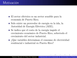 Motivación
El sector eléctrico es un sector sensible para la
economía de Puerto Rico.
Solo existe un proveedor de energía en la isla, la
Autoridad de Energía Eléctrica (AEE).
Se indica que el costo de la energía impide el
crecimiento económico de Puerto Rico, sobretodo el
crecimiento del sector industrial.
¿Que variables determinan el consumo de electricidad
residencial e industrial en Puerto Rico?
Yahaira Rosario & César R. Sobrino Estimación de la demanda de electricidad en Puerto R
 