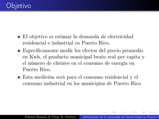 Objetivo
El objetivo es estimar la demanda de electricidad
residencial e industrial en Puerto Rico.
Especíﬁcamente medir los efectos del precio promedio
en Kwh, el producto municipal bruto real per capita y
el número de clientes en el consumo de energía en
Puerto Rico.
Esta medición será para el consumo residencial y el
consumo industrial en los municipios de Puerto Rico.
Yahaira Rosario & César R. Sobrino Estimación de la demanda de electricidad en Puerto R
 