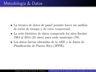 Metodología & Datos
La técnica de datos de panel permite hacer un análisis
de series de tiempo y de corte transversal.
La serie histórica de datos comprende los años ﬁscales
1984 al 2014 (31 años) para cada municipio (78).
Los datos fueron obtenidos de la AEE y la Junta de
Planiﬁcación de Puerto Rico (JPPR).
Yahaira Rosario & César R. Sobrino Estimación de la demanda de electricidad en Puerto R
 