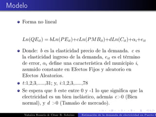 Modelo
Forma no lineal
Ln(QEit) = bLn(PEit)+cLn(PMBit)+dLn(Cit)+αi+eit
Donde: b es la elasticidad precio de la demanda. c es
la elasticidad ingreso de la demanda, eit es el término
de error, αi deﬁne una característica del municipio i,
asumido constante en Efectos Fijos y aleatorio en
Efectos Aleatorios.
t:1,2,3,.....,31; y, i:1,2,3,.....,78
Se espera que b este entre 0 y -1 lo que signiﬁca que la
electricidad es un bien inelástico, además c>0 (Bien
normal), y d >0 (Tamaño de mercado).
Yahaira Rosario & César R. Sobrino Estimación de la demanda de electricidad en Puerto R
 