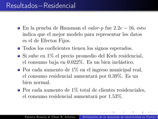 Resultados−Residencial
En la prueba de Hausman el valor-p fue 2.2e − 16, esto
indica que el mejor modelo para representar los datos
es el de Efectos Fijos.
Todos los coeﬁcientes tienen los signos esperados.
Si sube en 1% el precio promedio del Kwh residencial,
el consumo baja en 0.022%. Es un bien inelástico.
Por cada aumento de 1% en el ingreso municipal real,
el consumo residencial aumentará por 0.39%. Es un
bien normal.
Por cada aumento de 1% total de clientes residenciales,
el consumo residencial aumentará por 1.53%.
Yahaira Rosario & César R. Sobrino Estimación de la demanda de electricidad en Puerto R
 