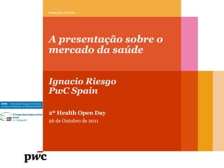 A presentação sobre o
mercado da saúde
Ignacio Riesgo
PwC Spain
www.pwc.com/es
2º Health Open Day
26 de Outubro de 2011
 