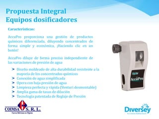 Propuesta Integral
Equipos dosificadores
Características:
AccuPro proporciona una gestión de productos
químicos diferenciada, diluyendo concentrados de
forma simple y económica, ¡Haciendo clic en un
botón!
AccuPro diluye de forma precisa independiente de
las variaciones de presión de agua
Diseño moldeado de alta durabilidad resistente a la
mayoría de los concentrados químicos
Conexión de agua simplificada
Opera con baja presión de agua
Limpieza perfecta y rápida (Venturi desmontable)
Amplia gama de tasas de dilución
Tecnología patentada de Reglaje de Presión
 