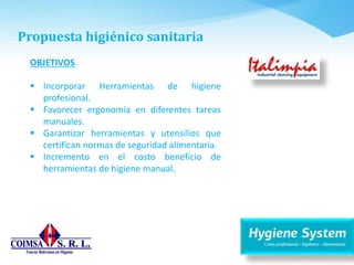 Propuesta higiénico sanitaria
OBJETIVOS
 Incorporar Herramientas de higiene
profesional.
 Favorecer ergonomía en diferentes tareas
manuales.
 Garantizar herramientas y utensilios que
certifican normas de seguridad alimentaria.
 Incremento en el costo beneficio de
herramientas de higiene manual.
 