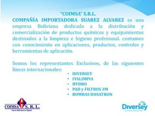 “COIMSA” S.R.L.
COMPAÑÍA IMPORTADORA SUAREZ ALVAREZ es una
empresa Boliviana dedicada a la distribución y
comercialización de productos químicos y equipamientos
destinados a la limpieza e higiene profesional. contamos
con conocimiento en aplicaciones, productos, controles y
herramientas de aplicación.
Somos los representantes Exclusivos, de las siguientes
líneas internacionales:
• DIVERSEY
• ITALIMPIA
• HYDRO
• PAD y FILTROS 3M
• BOMBAS DOSATRON
 