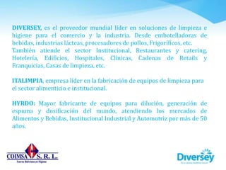 DIVERSEY, es el proveedor mundial líder en soluciones de limpieza e
higiene para el comercio y la industria. Desde embotelladoras de
bebidas, industrias lácteas, procesadores de pollos, Frigoríficos, etc.
También atiende el sector Institucional, Restaurantes y catering,
Hotelería, Edificios, Hospitales, Clínicas, Cadenas de Retails y
Franquicias, Casas de limpieza, etc.
ITALIMPIA, empresa líder en la fabricación de equipos de limpieza para
el sector alimenticio e institucional.
HYRDO: Mayor fabricante de equipos para dilución, generación de
espuma y dosificación del mundo, atendiendo los mercados de
Alimentos y Bebidas, Institucional Industrial y Automotriz por más de 50
años.
 