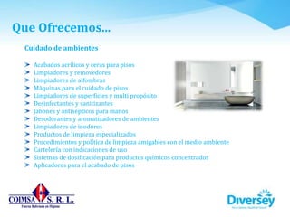 Cuidado de ambientes
Acabados acrílicos y ceras para pisos
Limpiadores y removedores
Limpiadores de alfombras
Máquinas para el cuidado de pisos
Limpiadores de superficies y multi propósito
Desinfectantes y sanitizantes
Jabones y antisépticos para manos
Desodorantes y aromatizadores de ambientes
Limpiadores de inodoros
Productos de limpieza especializados
Procedimientos y política de limpieza amigables con el medio ambiente
Cartelería con indicaciones de uso
Sistemas de dosificación para productos químicos concentrados
Aplicadores para el acabado de pisos
Que Ofrecemos...
 