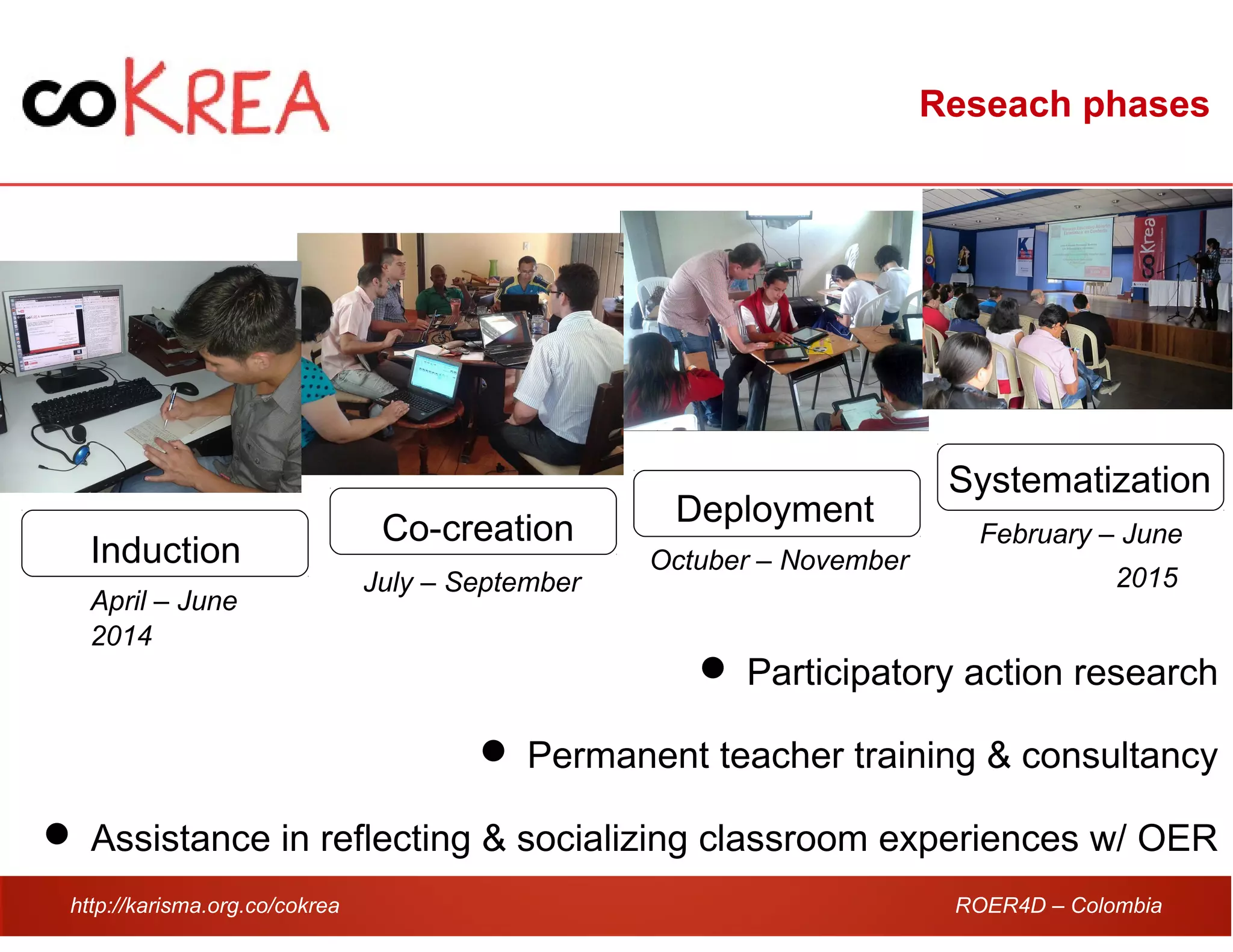 http://karisma.org.co/cokrea ROER4D – Colombia
Reseach phases
Induction
Co-creation
Deployment
Systematization
April – June
July – September
Octuber – November
February – June
 Participatory action research
 Permanent teacher training & consultancy
 Assistance in reflecting & socializing classroom experiences w/ OER
2014
2015
 