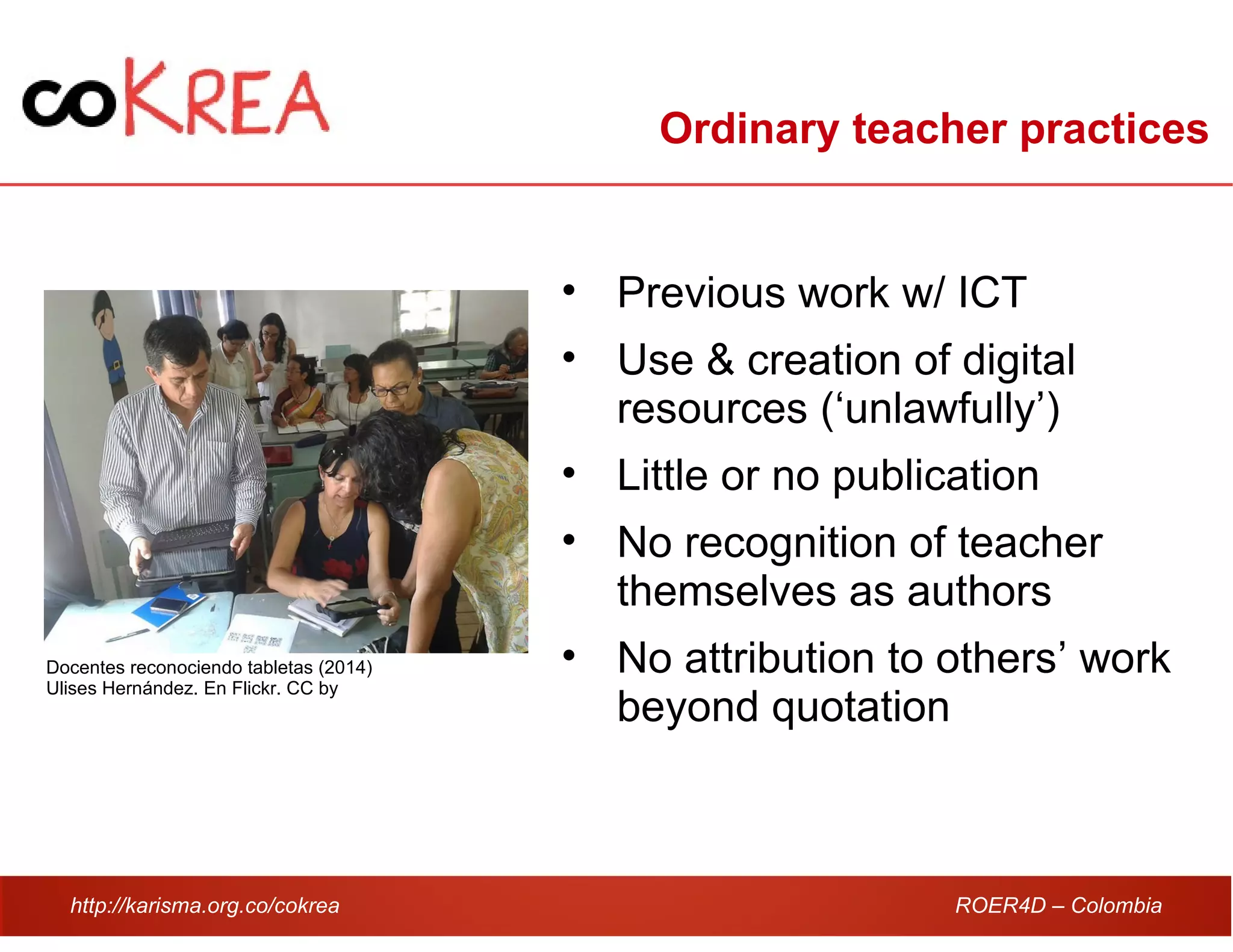 http://karisma.org.co/cokrea ROER4D – Colombia
Ordinary teacher practices
• Previous work w/ ICT
• Use & creation of digital
resources (‘unlawfully’)
• Little or no publication
• No recognition of teacher
themselves as authors
• No attribution to others’ work
beyond quotation
Docentes reconociendo tabletas (2014)
Ulises Hernández. En Flickr. CC by
 