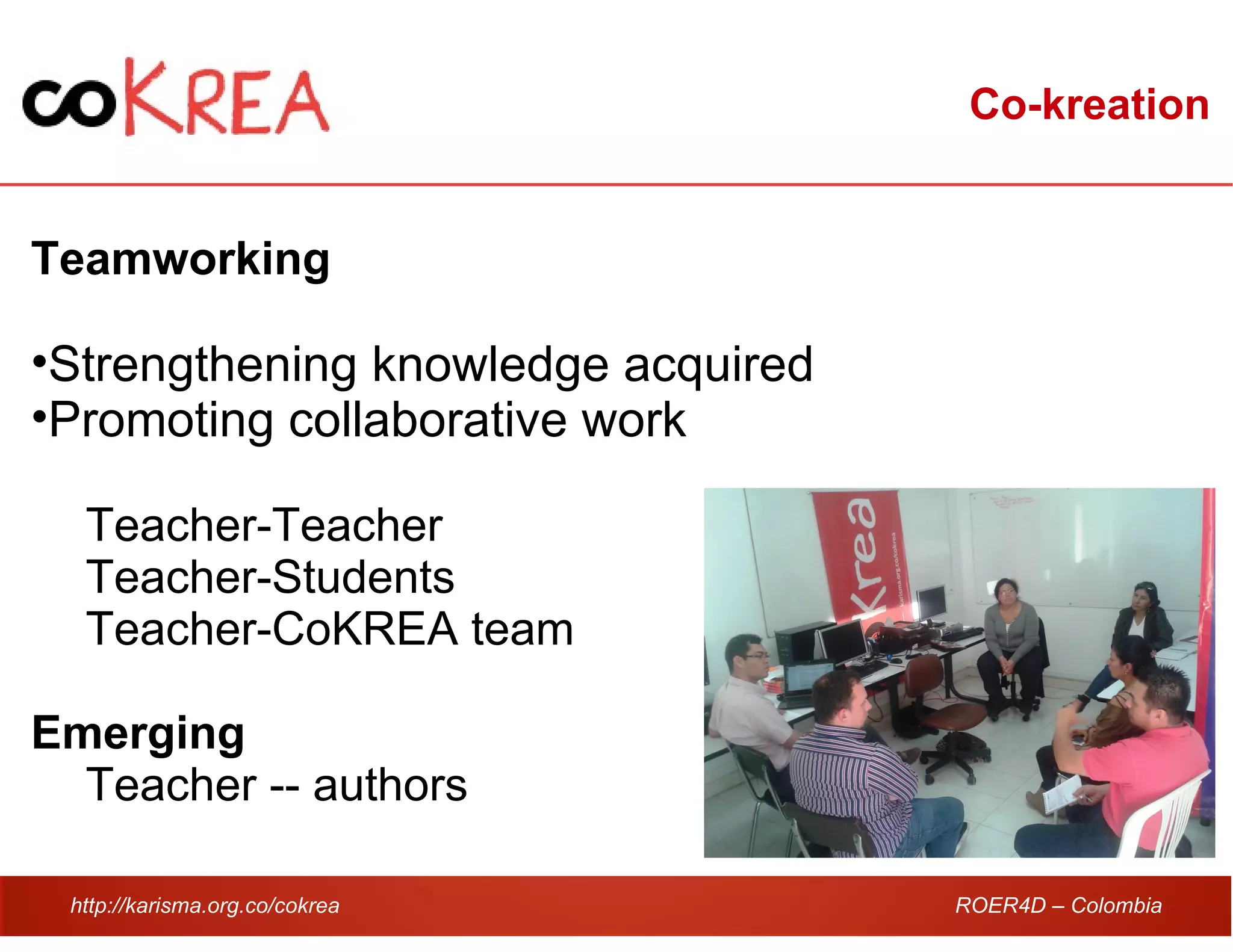 http://karisma.org.co/cokrea ROER4D – Colombia
Co-kreation
Teamworking
•Strengthening knowledge acquired
•Promoting collaborative work
Teacher-Teacher
Teacher-Students
Teacher-CoKREA team
Emerging
Teacher -- authors
 