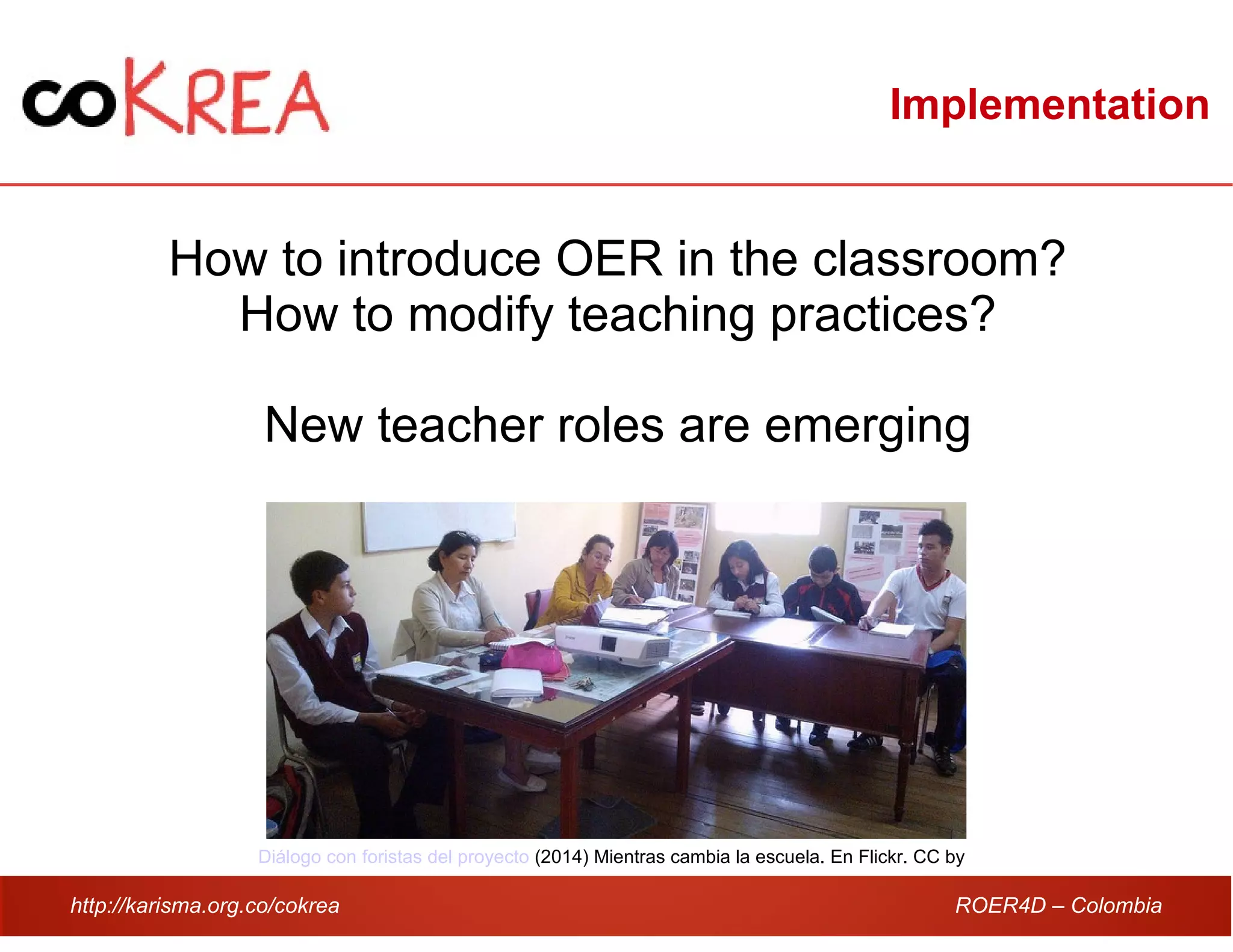 http://karisma.org.co/cokrea ROER4D – Colombia
Implementation
How to introduce OER in the classroom?
How to modify teaching practices?
New teacher roles are emerging
Diálogo con foristas del proyecto (2014) Mientras cambia la escuela. En Flickr. CC by
 
