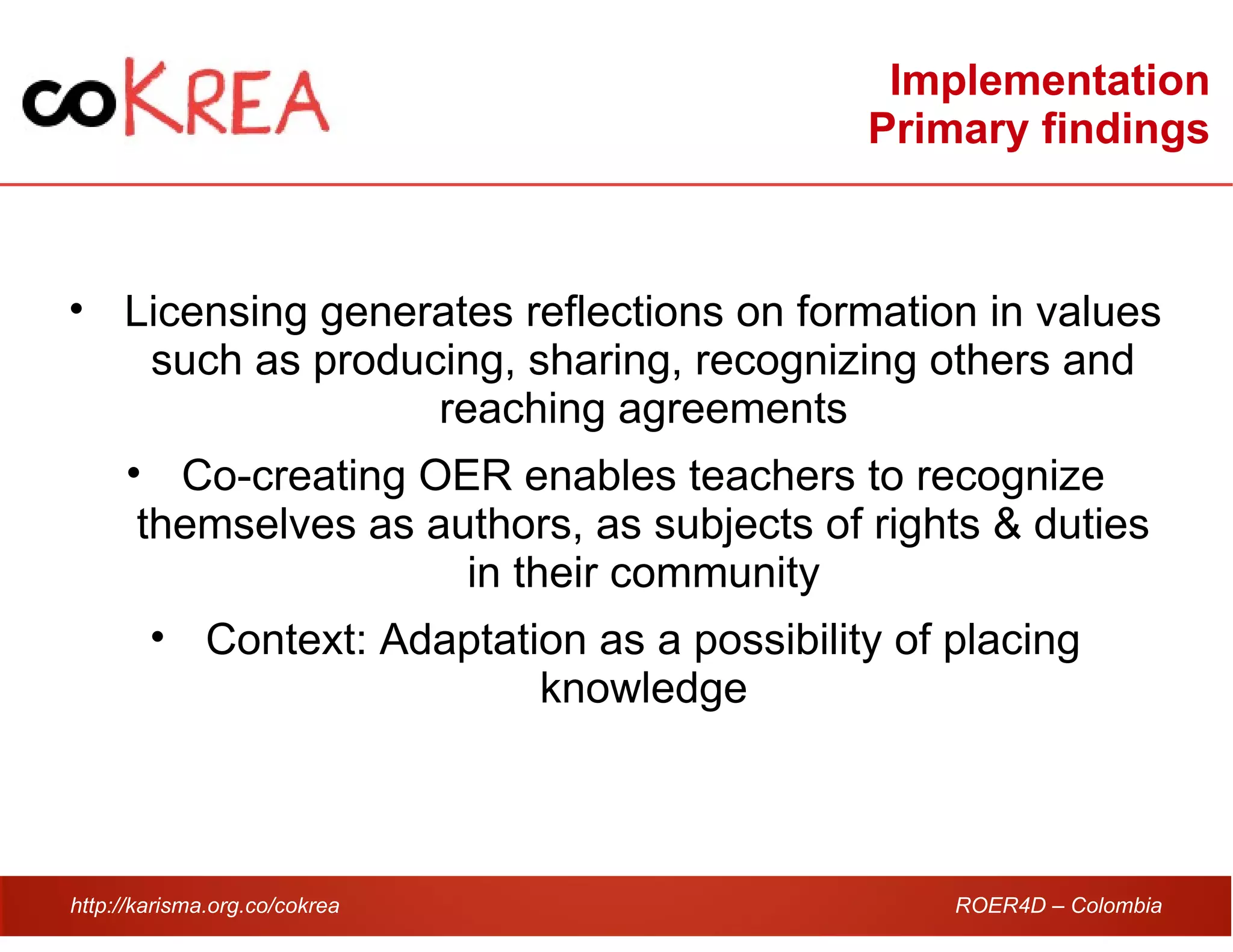 http://karisma.org.co/cokrea ROER4D – Colombia
Implementation
Primary findings
• Licensing generates reflections on formation in values
such as producing, sharing, recognizing others and
reaching agreements
• Co-creating OER enables teachers to recognize
themselves as authors, as subjects of rights & duties
in their community
• Context: Adaptation as a possibility of placing
knowledge
 