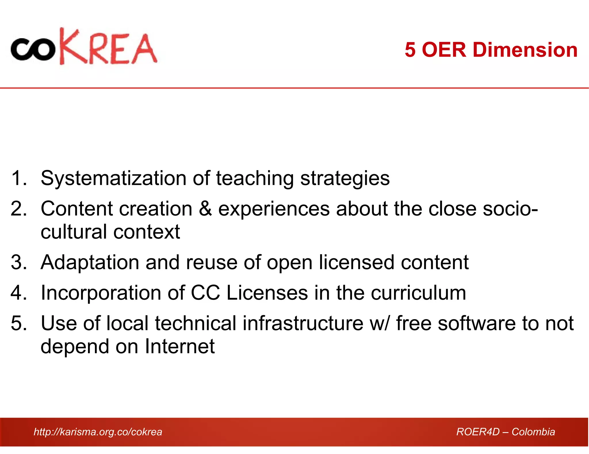 http://karisma.org.co/cokrea ROER4D – Colombia
5 OER Dimension
1. Systematization of teaching strategies
2. Content creation & experiences about the close socio-
cultural context
3. Adaptation and reuse of open licensed content
4. Incorporation of CC Licenses in the curriculum
5. Use of local technical infrastructure w/ free software to not
depend on Internet
 
