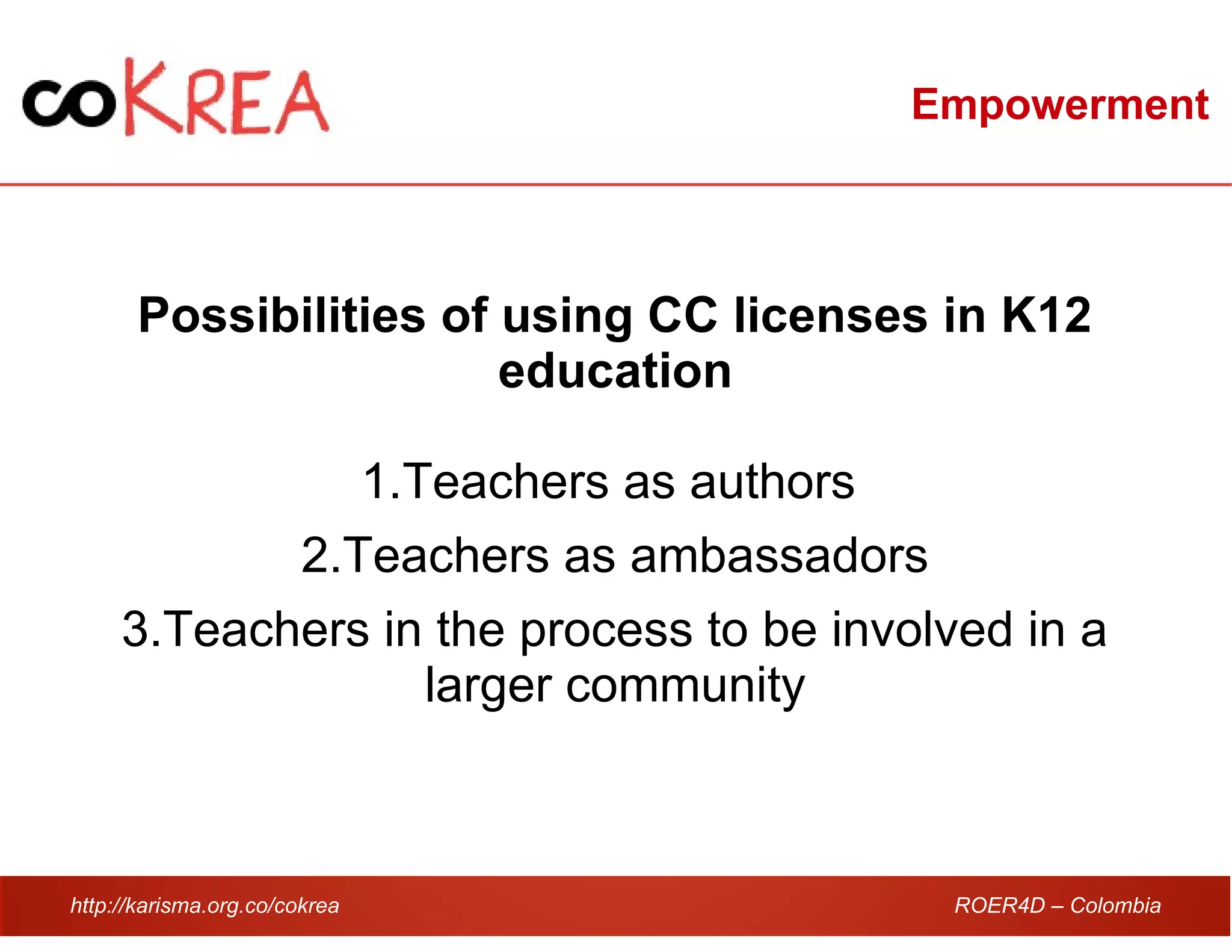 http://karisma.org.co/cokrea ROER4D – Colombia
Empowerment
Possibilities of using CC licenses in K12
education
1.Teachers as authors
2.Teachers as ambassadors
3.Teachers in the process to be involved in a
larger community
 