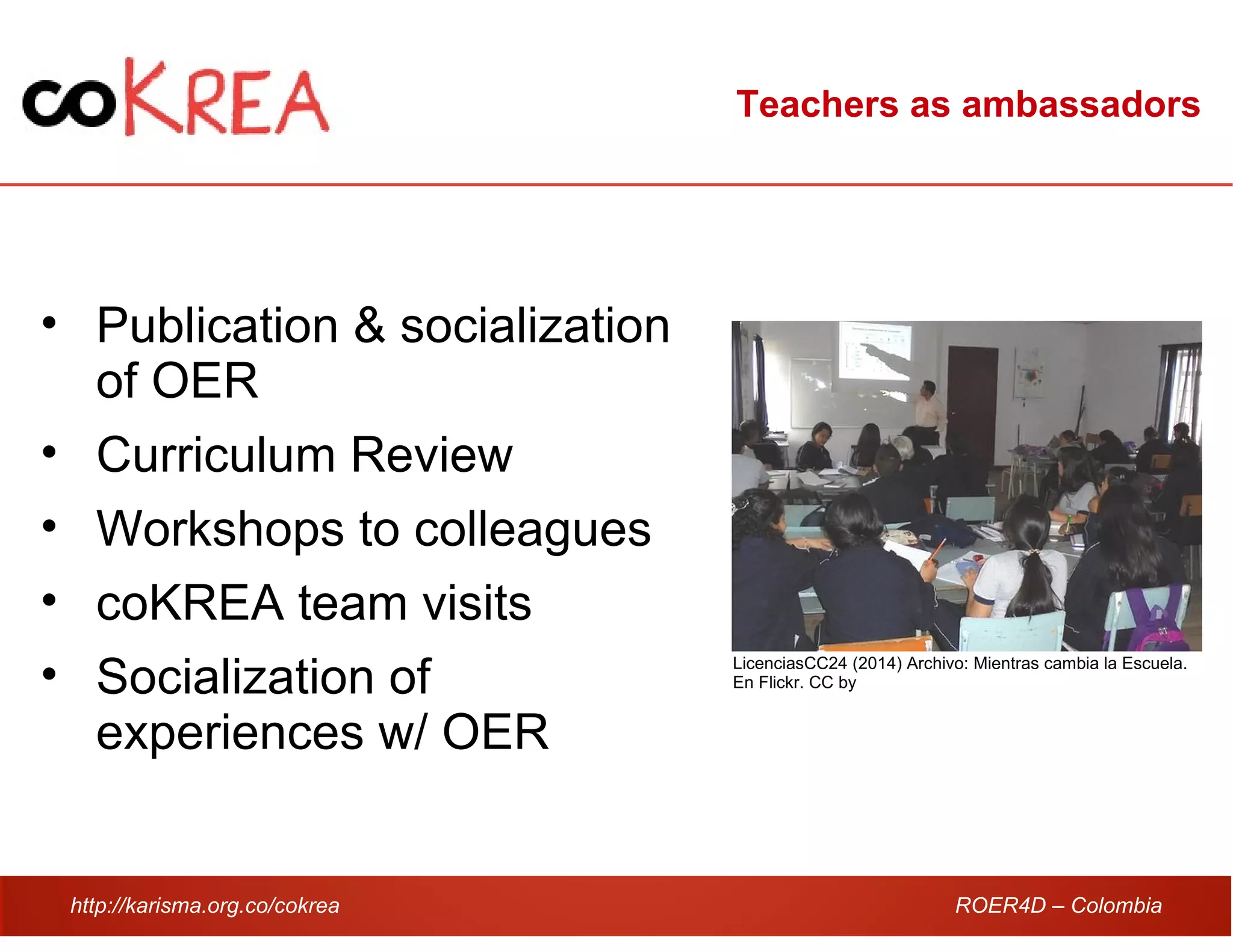 http://karisma.org.co/cokrea ROER4D – Colombia
Teachers as ambassadors
• Publication & socialization
of OER
• Curriculum Review
• Workshops to colleagues
• coKREA team visits
• Socialization of
experiences w/ OER
LicenciasCC24 (2014) Archivo: Mientras cambia la Escuela.
En Flickr. CC by
 