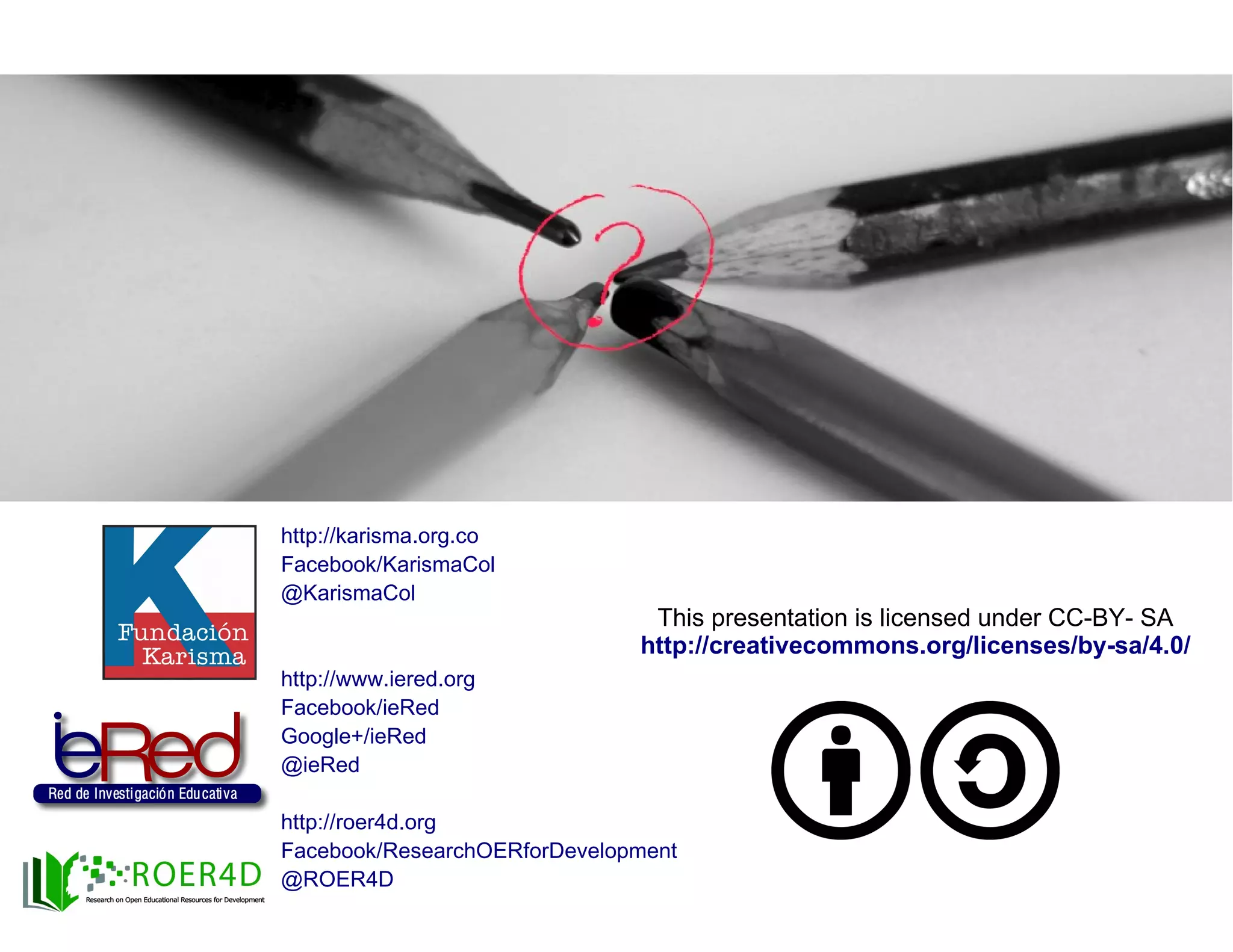 ¿Preguntas?
This presentation is licensed under CC-BY- SA
http://creativecommons.org/licenses/by-sa/4.0/
http://karisma.org.co
Facebook/KarismaCol
@KarismaCol
http://www.iered.org
Facebook/ieRed
Google+/ieRed
@ieRed
http://roer4d.org
Facebook/ResearchOERforDevelopment
@ROER4D
 