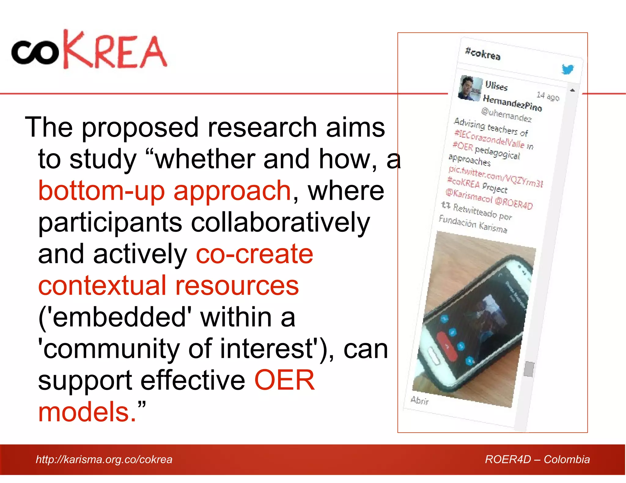 http://karisma.org.co/cokrea ROER4D – Colombia
The proposed research aims
to study “whether and how, a
bottom-up approach, where
participants collaboratively
and actively co-create
contextual resources
('embedded' within a
'community of interest'), can
support effective OER
models.”
 