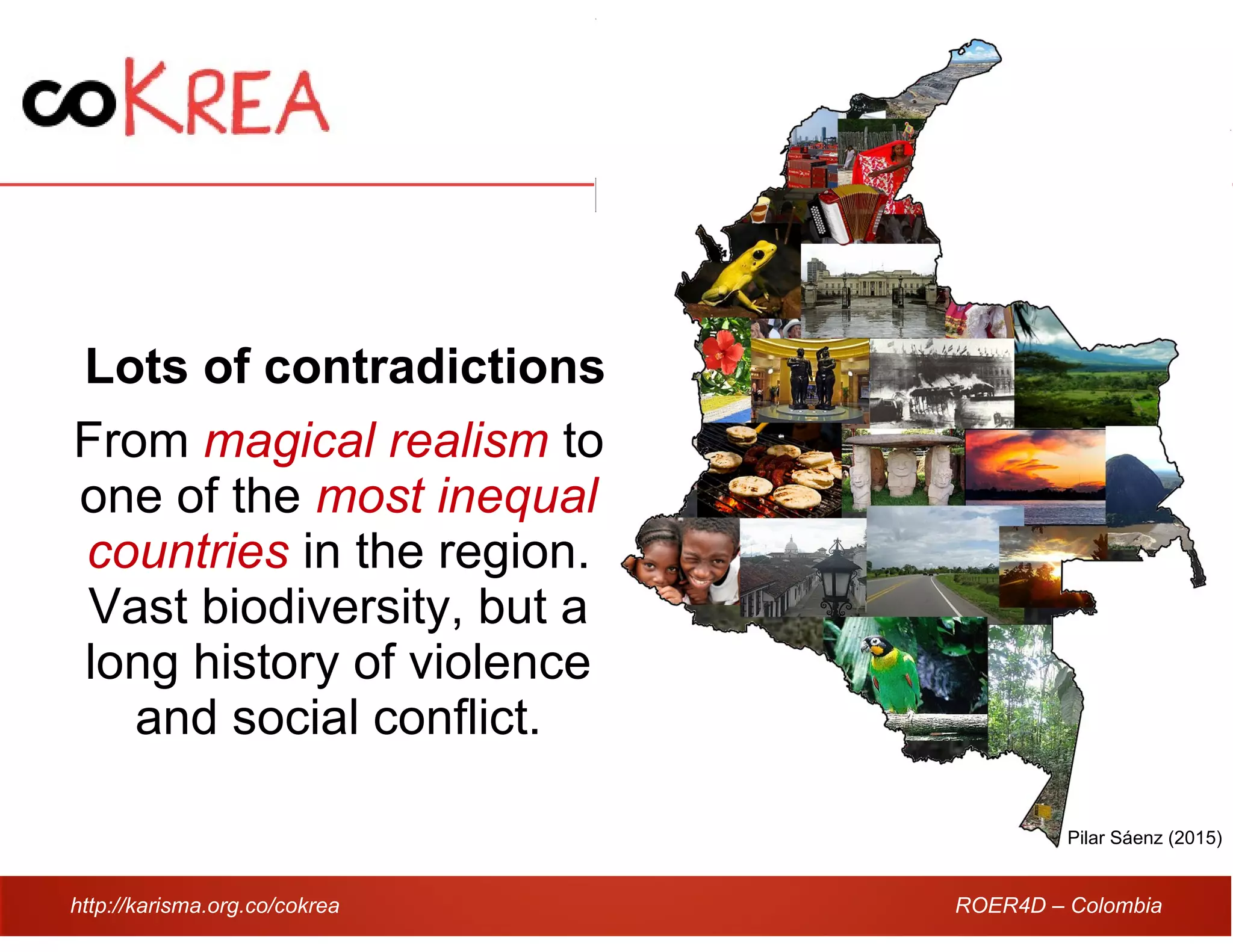 http://karisma.org.co/cokrea ROER4D – Colombia
Lots of contradictions
From magical realism to
one of the most inequal
countries in the region.
Vast biodiversity, but a
long history of violence
and social conflict.
Pilar Sáenz (2015)
 