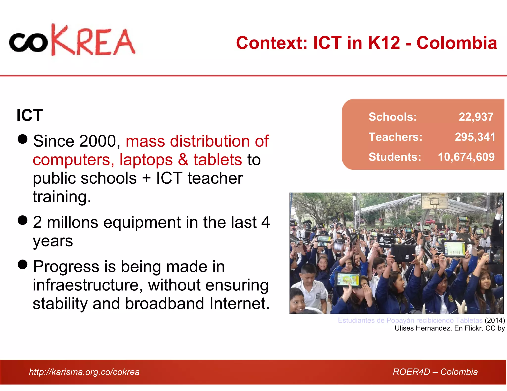 http://karisma.org.co/cokrea ROER4D – Colombia
Context: ICT in K12 - Colombia
ICT
Since 2000, mass distribution of
computers, laptops & tablets to
public schools + ICT teacher
training.
2 millons equipment in the last 4
years
Progress is being made in
infraestructure, without ensuring
stability and broadband Internet.
Estudiantes de Popayán recibiciendo Tabletas (2014)
Ulises Hernandez. En Flickr. CC by
Schools: 22,937
Teachers: 295,341
Students: 10,674,609
 