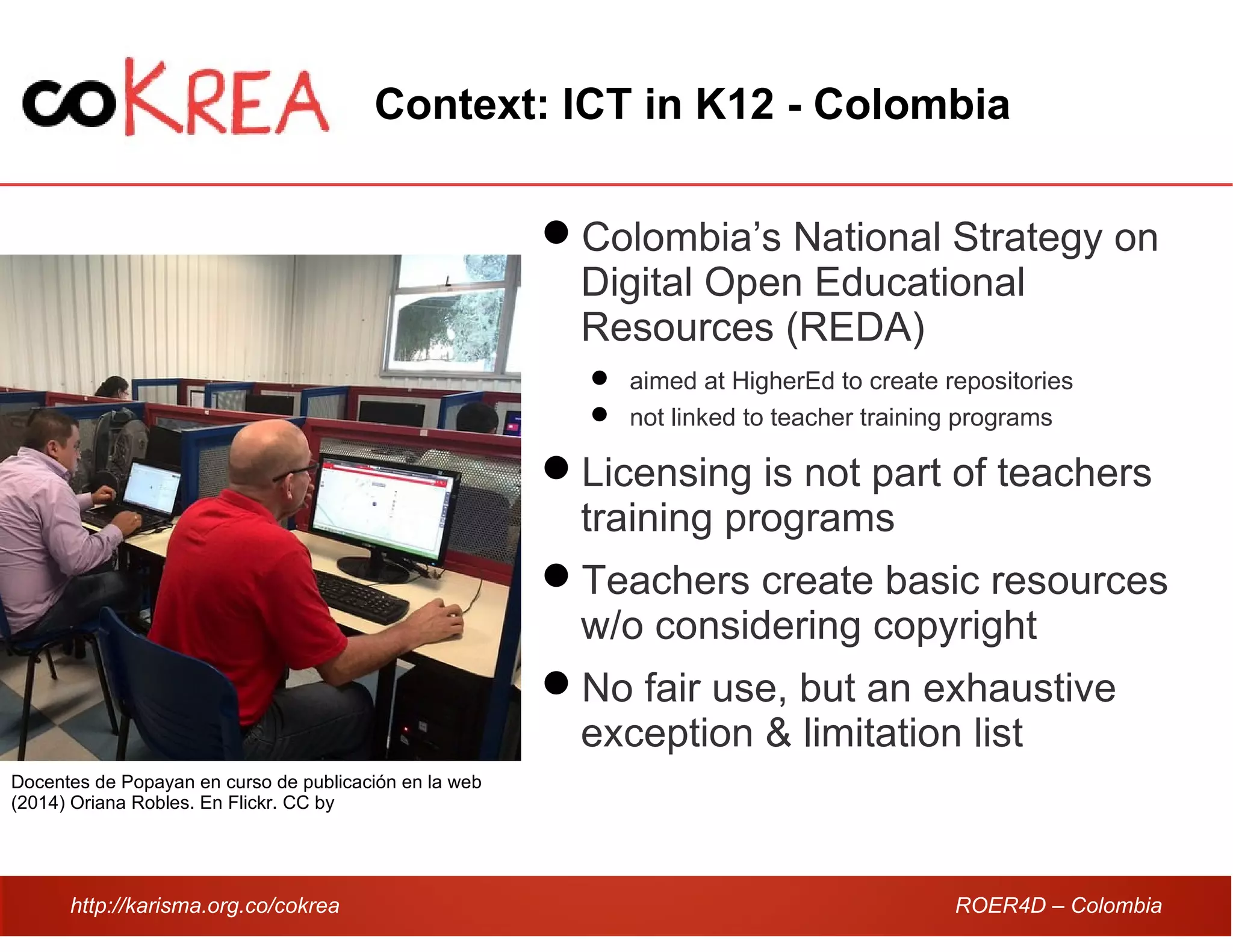 http://karisma.org.co/cokrea ROER4D – Colombia
Context: ICT in K12 - Colombia
Colombia’s National Strategy on
Digital Open Educational
Resources (REDA)
 aimed at HigherEd to create repositories
 not linked to teacher training programs
Licensing is not part of teachers
training programs
Teachers create basic resources
w/o considering copyright
No fair use, but an exhaustive
exception & limitation list
Docentes de Popayan en curso de publicación en la web
(2014) Oriana Robles. En Flickr. CC by
 