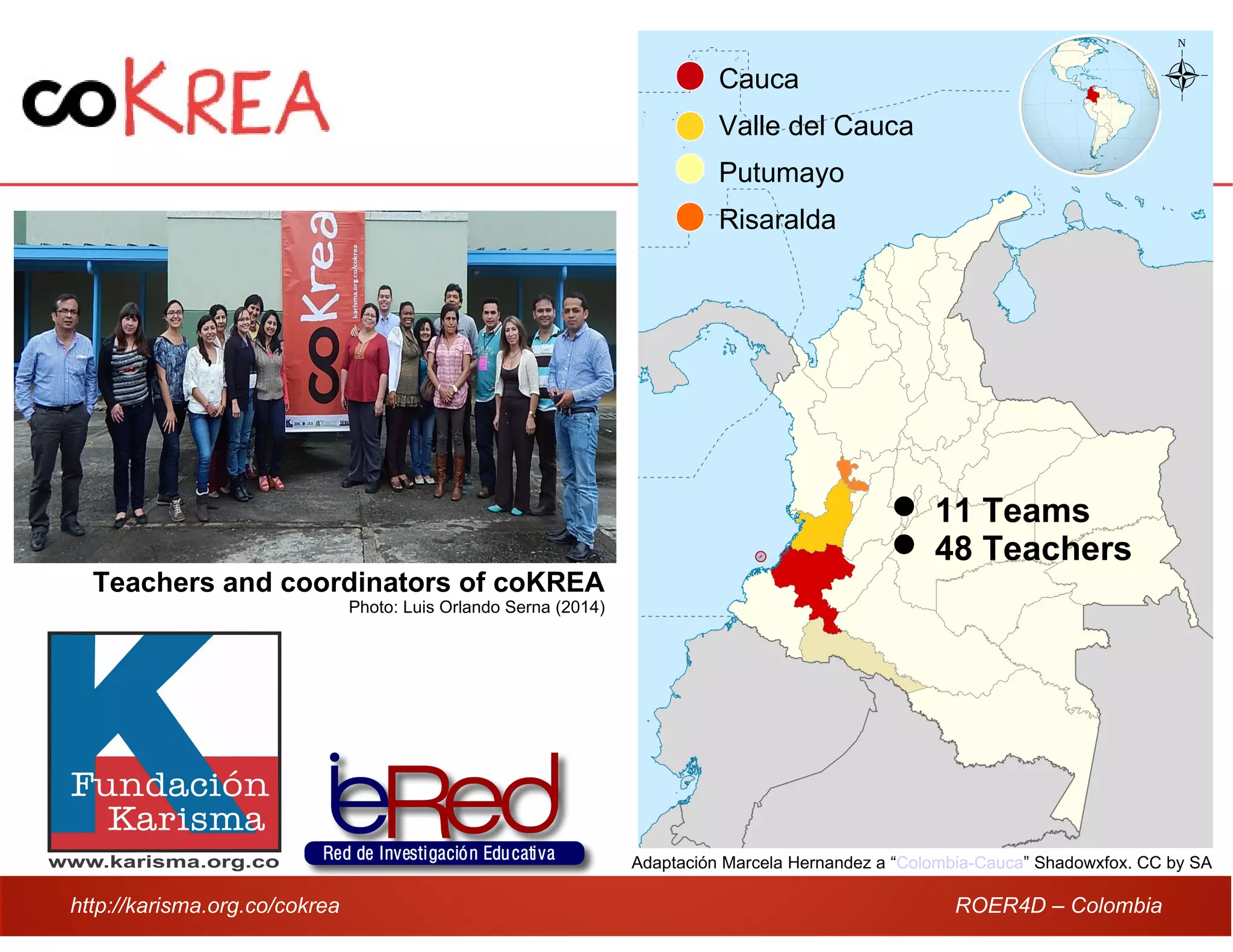 http://karisma.org.co/cokrea ROER4D – Colombia
Adaptación Marcela Hernandez a “Colombia-Cauca” Shadowxfox. CC by SA
Cauca
Valle del Cauca
Putumayo
Risaralda
 11 Teams
 48 Teachers
Teachers and coordinators of coKREA
Photo: Luis Orlando Serna (2014)
 