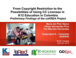 From Copyright Restriction to the
Possibilities of Using CC Licenses in
K12 Education in Colombia
Preliminary Findings of the coKREA Project
María del Pilar Sáenz
Ulises Hernández Pino
Yoli Marcela Hernandez
Subproject 6 – Colombia
ROER4D
Banff, Canada
April 22, 2015
 