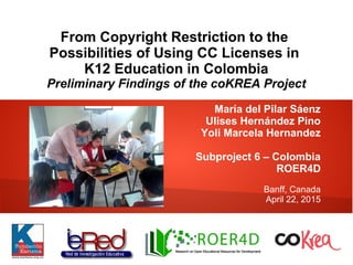 From Copyright Restriction to the
Possibilities of Using CC Licenses in
K12 Education in Colombia
Preliminary Findings of the coKREA Project
María del Pilar Sáenz
Ulises Hernández Pino
Yoli Marcela Hernandez
Subproject 6 – Colombia
ROER4D
Banff, Canada
April 22, 2015
 