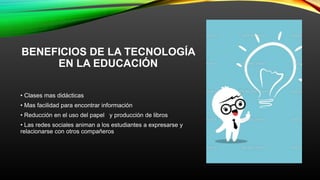 BENEFICIOS DE LA TECNOLOGÍA
EN LA EDUCACIÓN
• Clases mas didácticas
• Mas facilidad para encontrar información
• Reducción en el uso del papel y producción de libros
• Las redes sociales animan a los estudiantes a expresarse y
relacionarse con otros compañeros
 