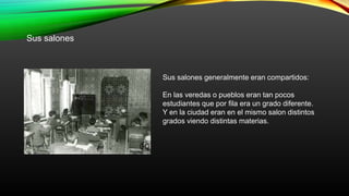Sus salones
Sus salones generalmente eran compartidos:
En las veredas o pueblos eran tan pocos
estudiantes que por fila era un grado diferente.
Y en la ciudad eran en el mismo salon distintos
grados viendo distintas materias.
 